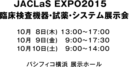 JACLaS EXPO2015　臨床検査機器・試薬・システム展示会 2015年10月8日(木)13:00〜17:00 2015年10月9日(金)9:00〜17:30 2015年10月10日(土)9:00〜14:00 パシフィコ横浜 展示ホール